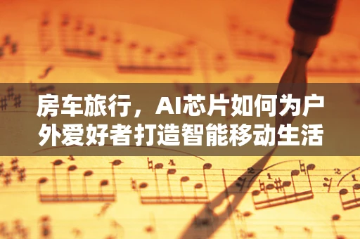 房车旅行，AI芯片如何为户外爱好者打造智能移动生活？