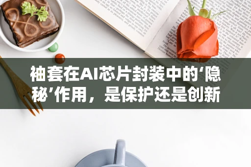 袖套在AI芯片封装中的‘隐秘’作用，是保护还是创新？