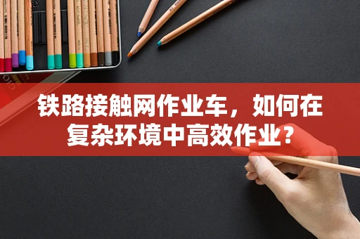 铁路接触网作业车，如何在复杂环境中高效作业？
