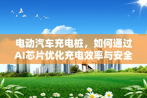 电动汽车充电桩，如何通过AI芯片优化充电效率与安全性？