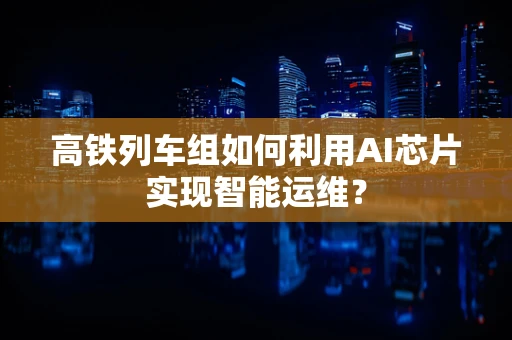 高铁列车组如何利用AI芯片实现智能运维？