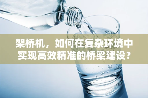 架桥机，如何在复杂环境中实现高效精准的桥梁建设？