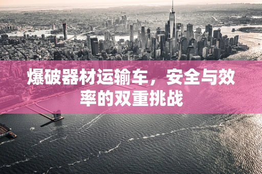 爆破器材运输车，安全与效率的双重挑战
