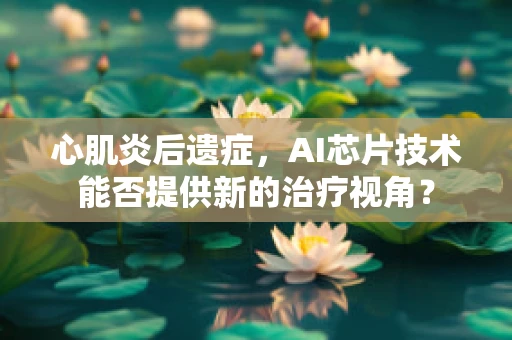 心肌炎后遗症，AI芯片技术能否提供新的治疗视角？