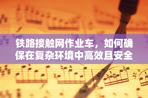 铁路接触网作业车，如何确保在复杂环境中高效且安全地作业？