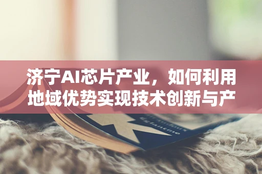 济宁AI芯片产业，如何利用地域优势实现技术创新与产业升级？