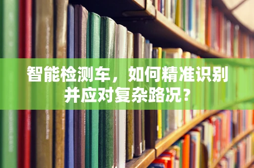 智能检测车，如何精准识别并应对复杂路况？