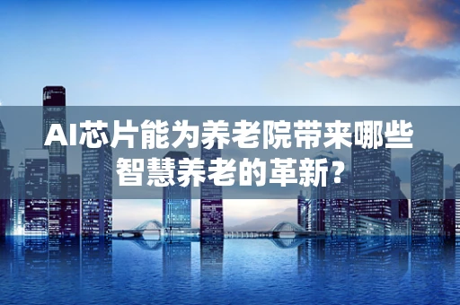 AI芯片能为养老院带来哪些智慧养老的革新？