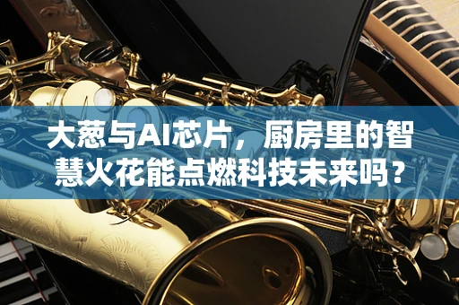 大葱与AI芯片，厨房里的智慧火花能点燃科技未来吗？