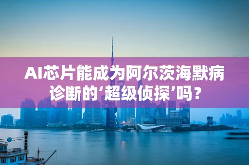 AI芯片能成为阿尔茨海默病诊断的‘超级侦探’吗？