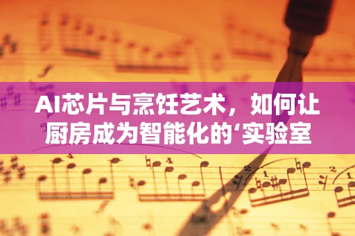 AI芯片与烹饪艺术，如何让厨房成为智能化的‘实验室’？