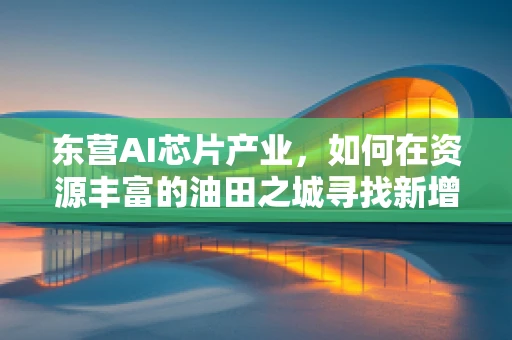 东营AI芯片产业，如何在资源丰富的油田之城寻找新增长点？