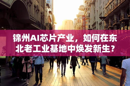 锦州AI芯片产业，如何在东北老工业基地中焕发新生？