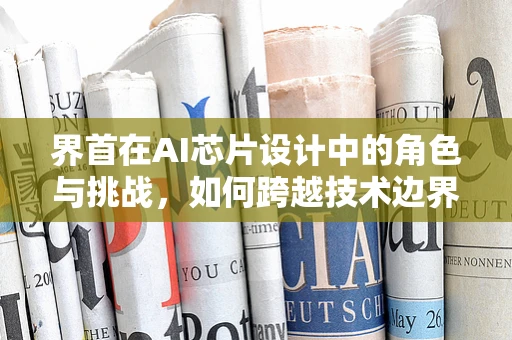 界首在AI芯片设计中的角色与挑战，如何跨越技术边界？