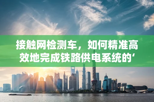 接触网检测车，如何精准高效地完成铁路供电系统的‘体检’？