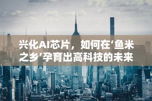 兴化AI芯片，如何在‘鱼米之乡’孕育出高科技的未来？