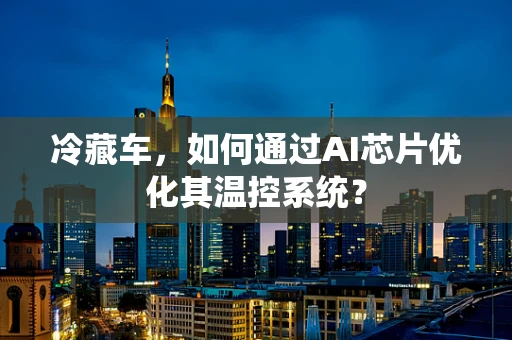 冷藏车，如何通过AI芯片优化其温控系统？