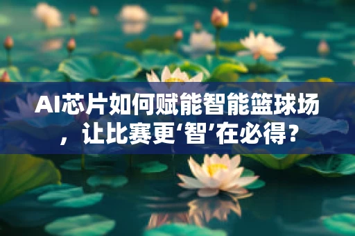 AI芯片如何赋能智能篮球场，让比赛更‘智’在必得？