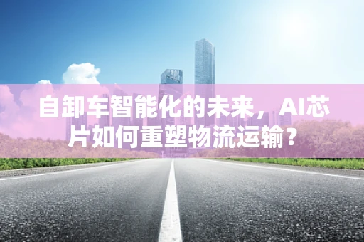 自卸车智能化的未来，AI芯片如何重塑物流运输？