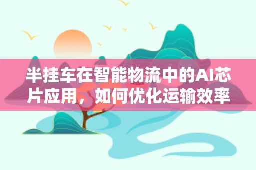 半挂车在智能物流中的AI芯片应用，如何优化运输效率与安全？