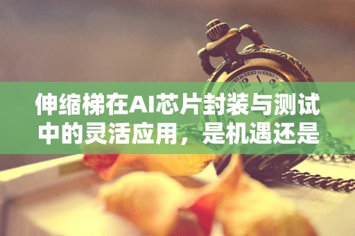 伸缩梯在AI芯片封装与测试中的灵活应用，是机遇还是挑战？