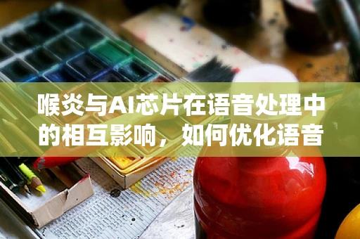 喉炎与AI芯片在语音处理中的相互影响，如何优化语音识别系统的健康友好性？