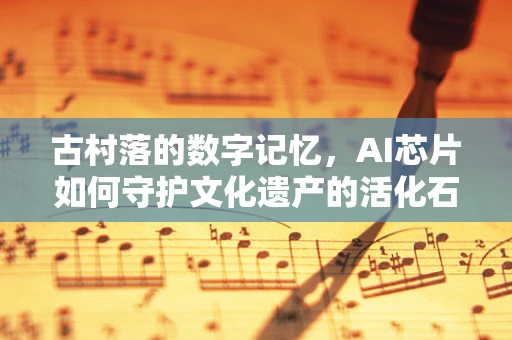 古村落的数字记忆，AI芯片如何守护文化遗产的活化石？
