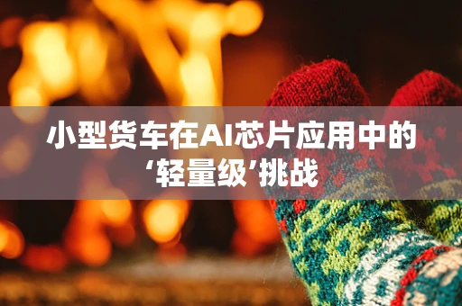 小型货车在AI芯片应用中的‘轻量级’挑战
