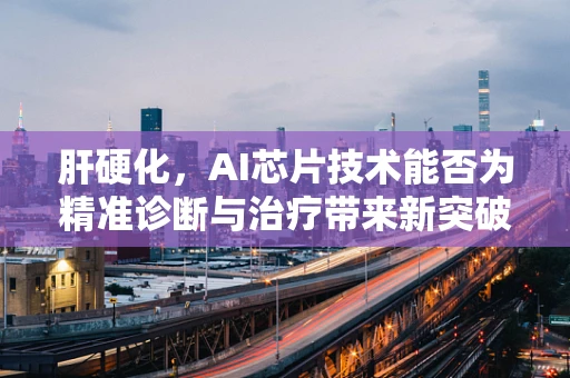 肝硬化，AI芯片技术能否为精准诊断与治疗带来新突破？