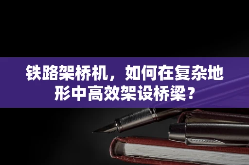 铁路架桥机，如何在复杂地形中高效架设桥梁？