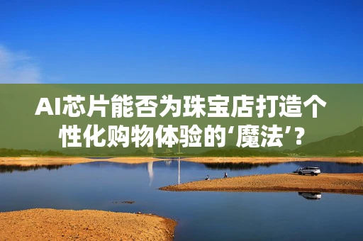 AI芯片能否为珠宝店打造个性化购物体验的‘魔法’？