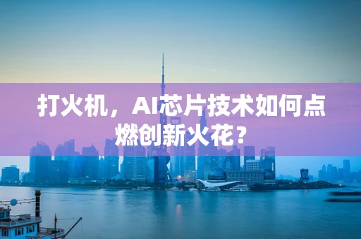 打火机，AI芯片技术如何点燃创新火花？