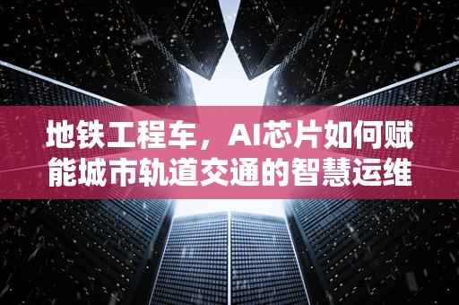 地铁工程车，AI芯片如何赋能城市轨道交通的智慧运维？