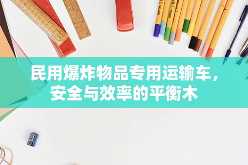民用爆炸物品专用运输车，安全与效率的平衡木