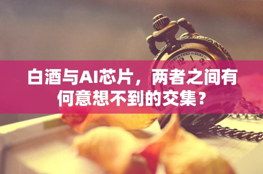 白酒与AI芯片，两者之间有何意想不到的交集？