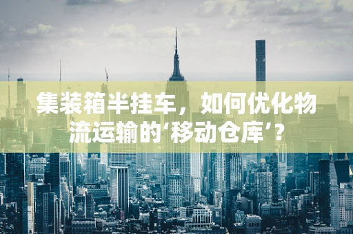 集装箱半挂车，如何优化物流运输的‘移动仓库’？