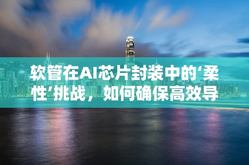 软管在AI芯片封装中的‘柔性’挑战，如何确保高效导热与可靠连接？