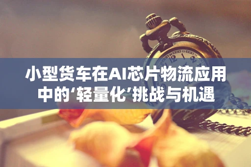 小型货车在AI芯片物流应用中的‘轻量化’挑战与机遇