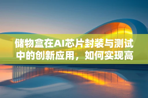 储物盒在AI芯片封装与测试中的创新应用，如何实现高效、精准的芯片管理？
