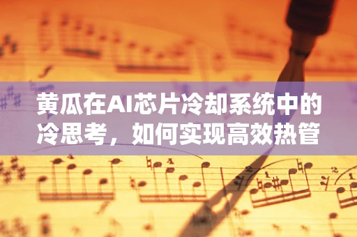 黄瓜在AI芯片冷却系统中的冷思考，如何实现高效热管理？