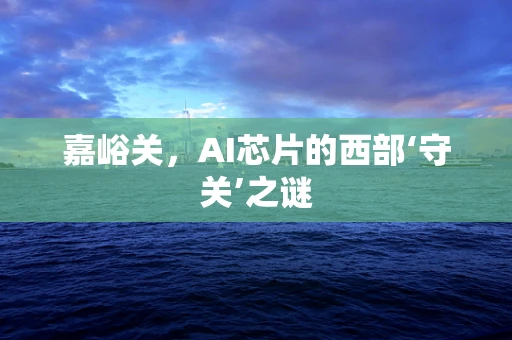 嘉峪关，AI芯片的西部‘守关’之谜