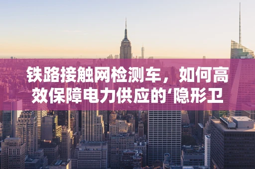 铁路接触网检测车，如何高效保障电力供应的‘隐形卫士’？