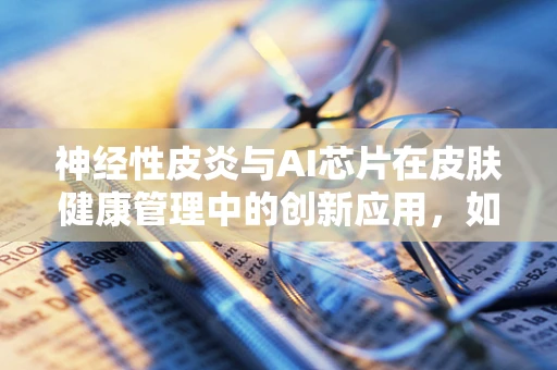神经性皮炎与AI芯片在皮肤健康管理中的创新应用，如何精准识别与干预？