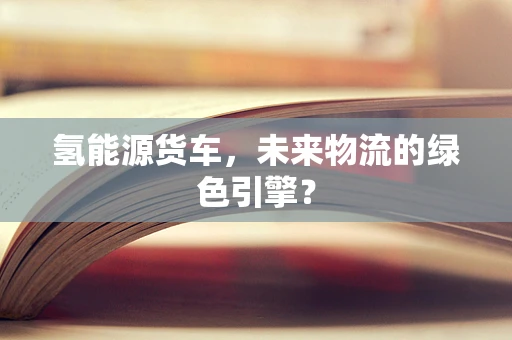 氢能源货车，未来物流的绿色引擎？
