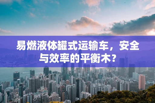 易燃液体罐式运输车，安全与效率的平衡木？
