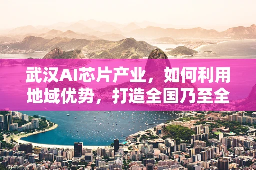武汉AI芯片产业，如何利用地域优势，打造全国乃至全球的AI创新高地？