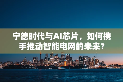 宁德时代与AI芯片，如何携手推动智能电网的未来？