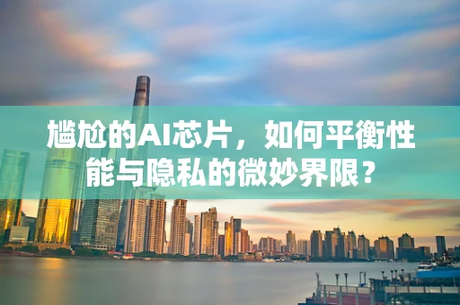 尴尬的AI芯片，如何平衡性能与隐私的微妙界限？