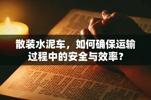 散装水泥车，如何确保运输过程中的安全与效率？
