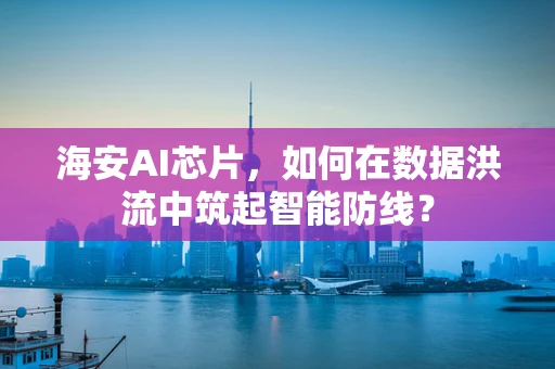 海安AI芯片，如何在数据洪流中筑起智能防线？